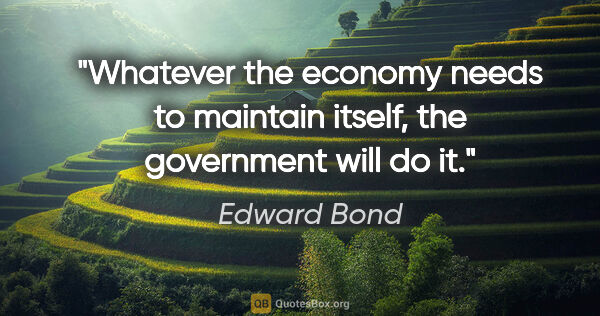 Edward Bond quote: "Whatever the economy needs to maintain itself, the government..."