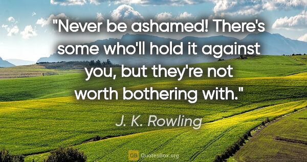 J. K. Rowling quote: "Never be ashamed! There's some who'll hold it against you, but..."