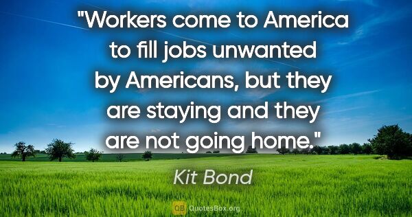 Kit Bond quote: "Workers come to America to fill jobs unwanted by Americans,..."