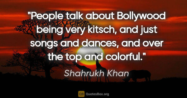 Shahrukh Khan quote: "People talk about Bollywood being very kitsch, and just songs..."