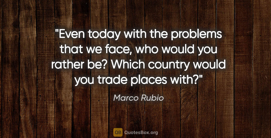 Marco Rubio quote: "Even today with the problems that we face, who would you..."