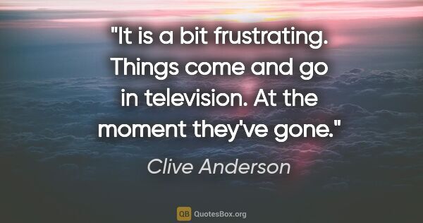 Clive Anderson quote: "It is a bit frustrating. Things come and go in television. At..."