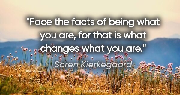Soren Kierkegaard quote: "Face the facts of being what you are, for that is what changes..."