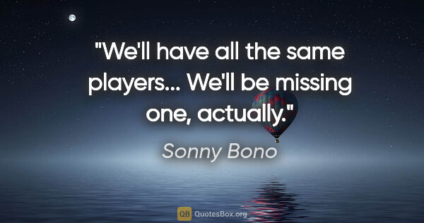 Sonny Bono quote: "We'll have all the same players... We'll be missing one,..."