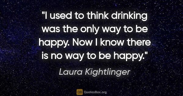 Laura Kightlinger quote: "I used to think drinking was the only way to be happy. Now I..."