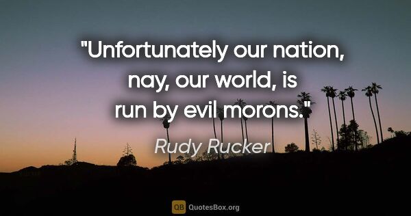 Rudy Rucker quote: "Unfortunately our nation, nay, our world, is run by evil morons."