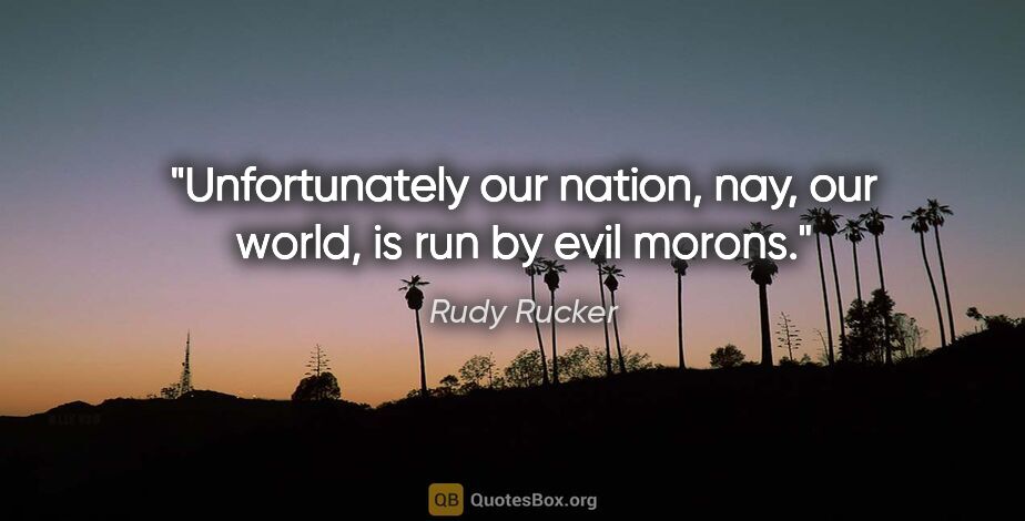 Rudy Rucker quote: "Unfortunately our nation, nay, our world, is run by evil morons."