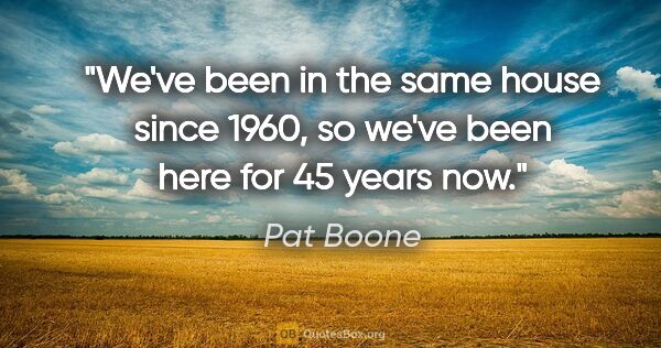 Pat Boone quote: "We've been in the same house since 1960, so we've been here..."