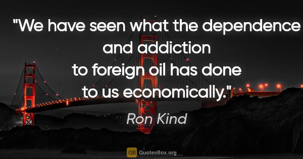 Ron Kind quote: "We have seen what the dependence and addiction to foreign oil..."