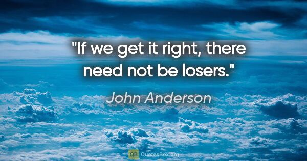 John Anderson quote: "If we get it right, there need not be losers."