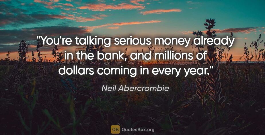 Neil Abercrombie quote: "You're talking serious money already in the bank, and millions..."