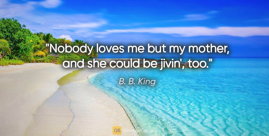 B. B. King quote: "Nobody loves me but my mother, and she could be jivin', too."
