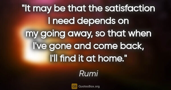 Rumi quote: "It may be that the satisfaction I need depends on my going..."
