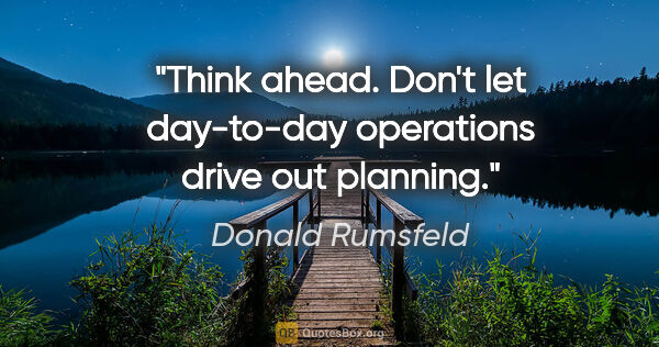 Donald Rumsfeld quote: "Think ahead. Don't let day-to-day operations drive out planning."