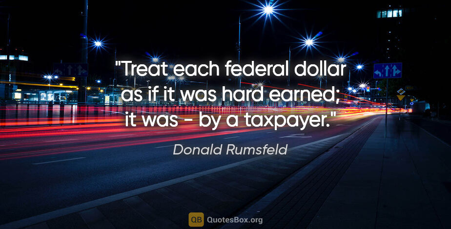 Donald Rumsfeld quote: "Treat each federal dollar as if it was hard earned; it was -..."