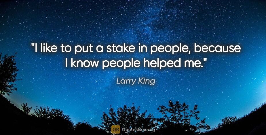 Larry King quote: "I like to put a stake in people, because I know people helped me."