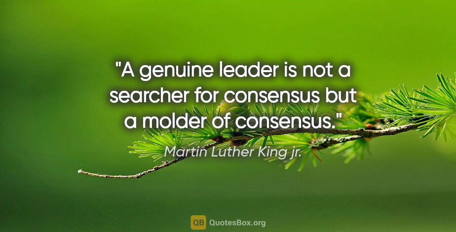 Martin Luther King jr. quote: "A genuine leader is not a searcher for consensus but a molder..."