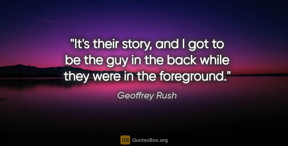 Geoffrey Rush quote: "It's their story, and I got to be the guy in the back while..."