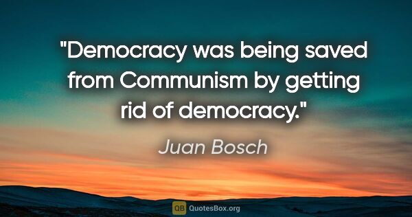 Juan Bosch quote: "Democracy was being saved from Communism by getting rid of..."