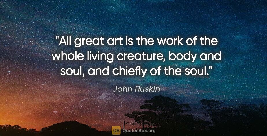 John Ruskin quote: "All great art is the work of the whole living creature, body..."