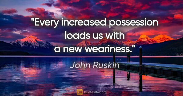 John Ruskin quote: "Every increased possession loads us with a new weariness."