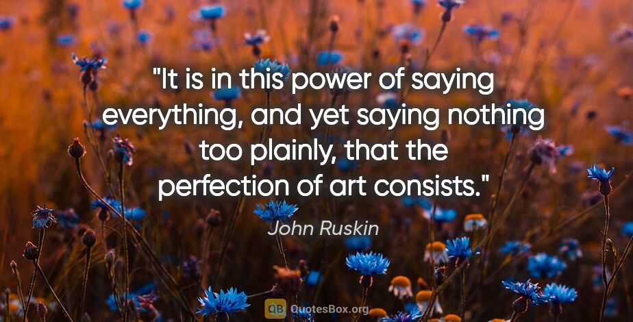 John Ruskin quote: "It is in this power of saying everything, and yet saying..."