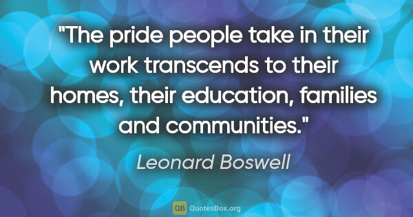 Leonard Boswell quote: "The pride people take in their work transcends to their homes,..."
