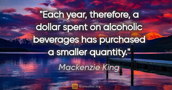 Mackenzie King quote: "Each year, therefore, a dollar spent on alcoholic beverages..."