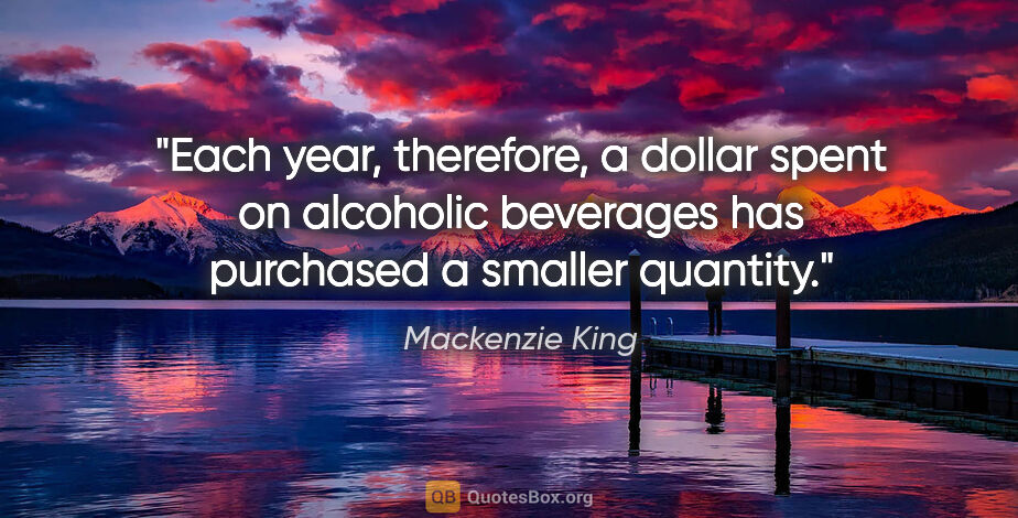 Mackenzie King quote: "Each year, therefore, a dollar spent on alcoholic beverages..."