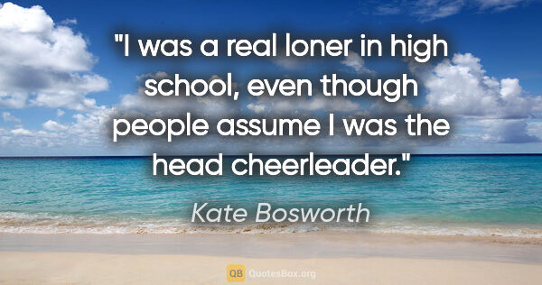 Kate Bosworth quote: "I was a real loner in high school, even though people assume I..."