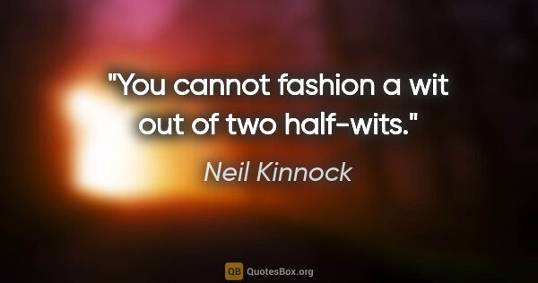 Neil Kinnock quote: "You cannot fashion a wit out of two half-wits."