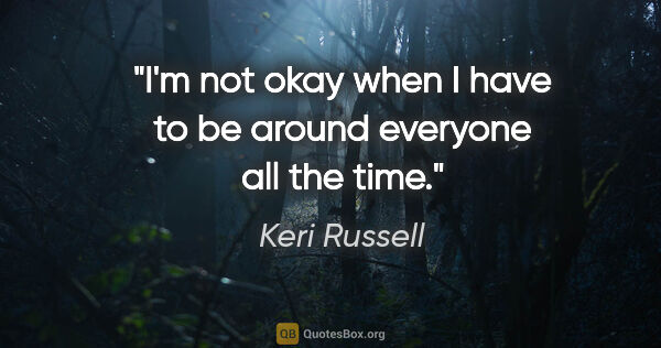 Keri Russell quote: "I'm not okay when I have to be around everyone all the time."