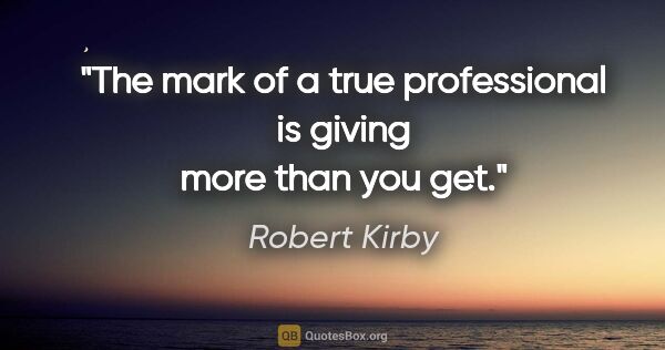 Robert Kirby quote: "The mark of a true professional is giving more than you get."