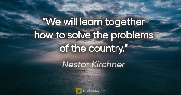 Nestor Kirchner quote: "We will learn together how to solve the problems of the country."