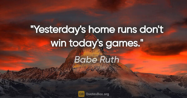 Babe Ruth quote: "Yesterday's home runs don't win today's games."