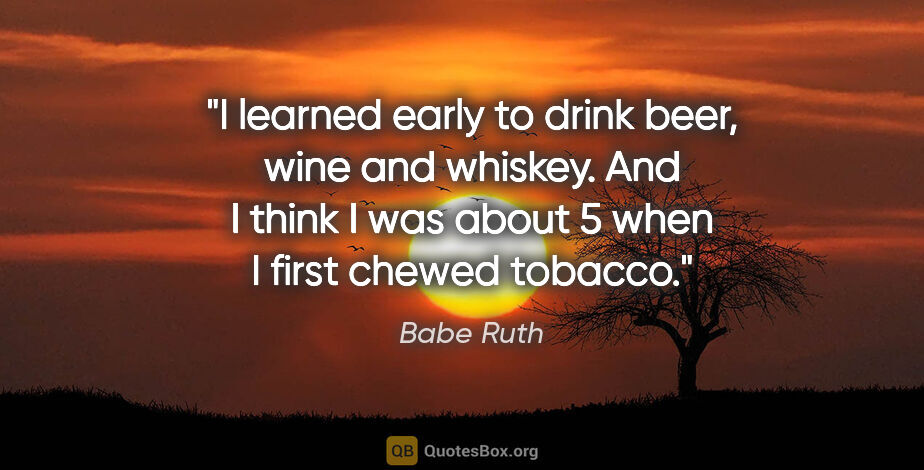 Babe Ruth quote: "I learned early to drink beer, wine and whiskey. And I think I..."