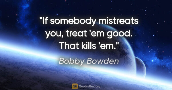 Bobby Bowden quote: "If somebody mistreats you, treat 'em good. That kills 'em."