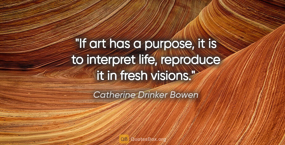 Catherine Drinker Bowen quote: "If art has a purpose, it is to interpret life, reproduce it in..."