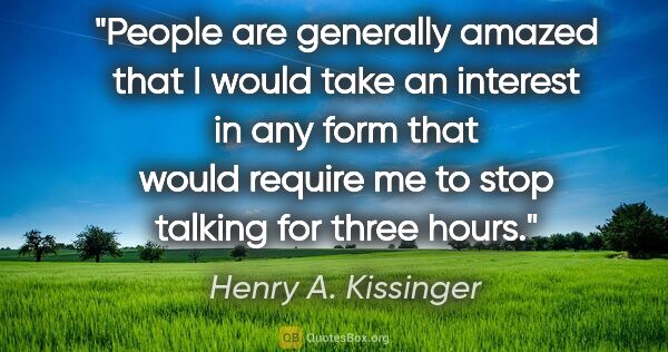 Henry A. Kissinger quote: "People are generally amazed that I would take an interest in..."