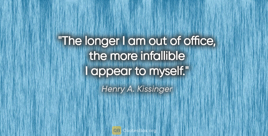 Henry A. Kissinger quote: "The longer I am out of office, the more infallible I appear to..."