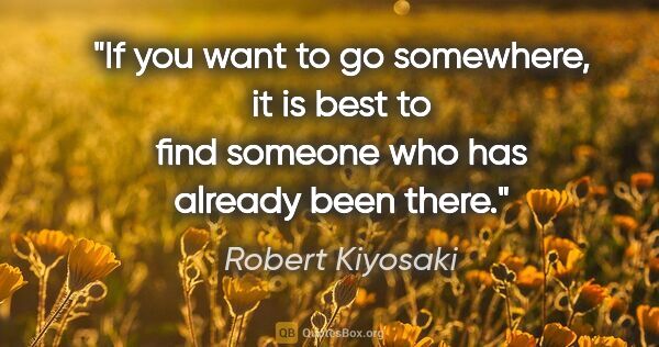 Robert Kiyosaki quote: "If you want to go somewhere, it is best to find someone who..."
