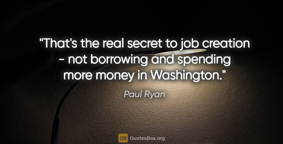 Paul Ryan quote: "That's the real secret to job creation - not borrowing and..."