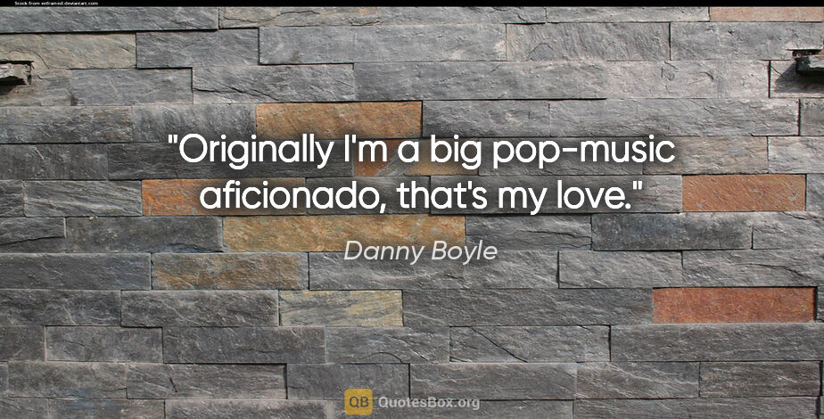 Danny Boyle quote: "Originally I'm a big pop-music aficionado, that's my love."