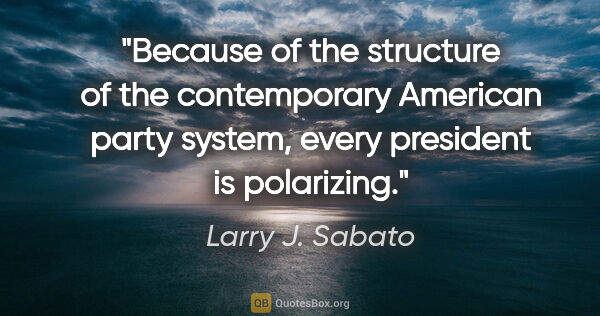 Larry J. Sabato quote: "Because of the structure of the contemporary American party..."