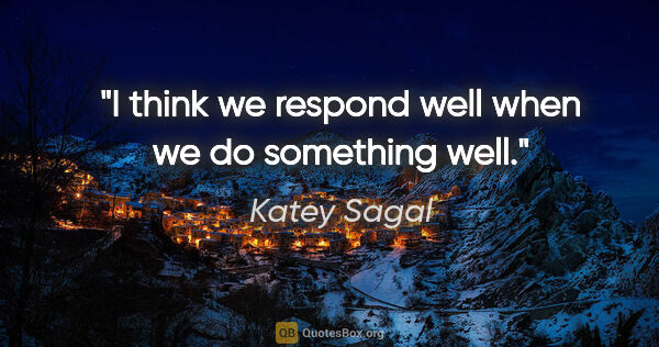 Katey Sagal quote: "I think we respond well when we do something well."