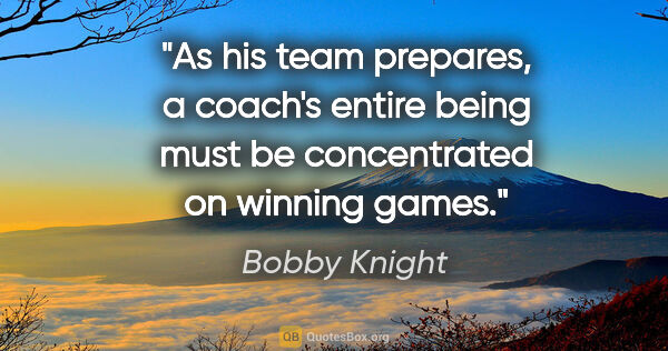 Bobby Knight quote: "As his team prepares, a coach's entire being must be..."