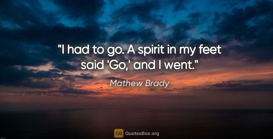 Mathew Brady quote: "I had to go. A spirit in my feet said 'Go,' and I went."
