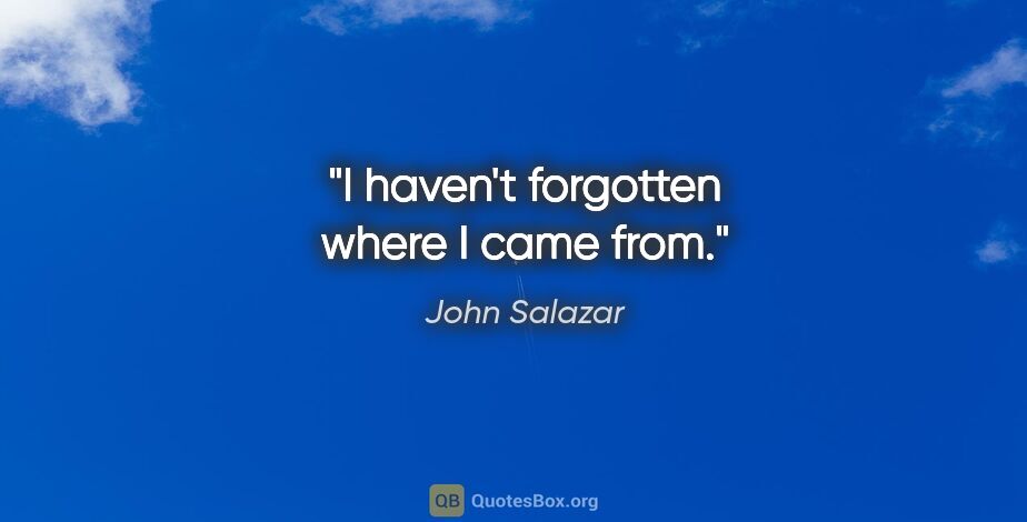 John Salazar quote: "I haven't forgotten where I came from."