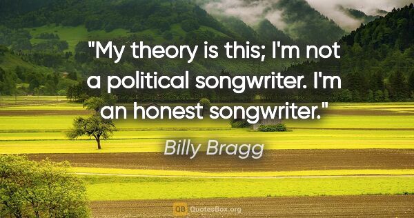 Billy Bragg quote: "My theory is this; I'm not a political songwriter. I'm an..."