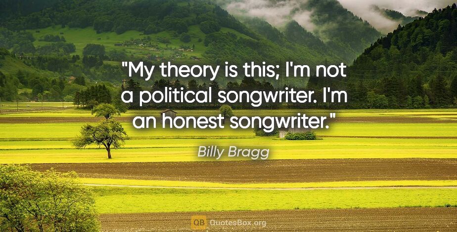 Billy Bragg quote: "My theory is this; I'm not a political songwriter. I'm an..."